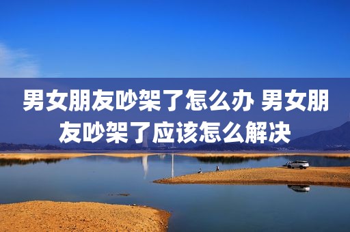 男女朋友吵架了怎么办 男女朋友吵架了应该怎么解决