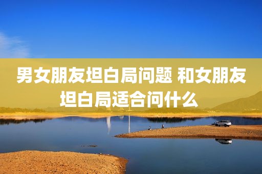 男女朋友坦白局问题 和女朋友坦白局适合问什么 