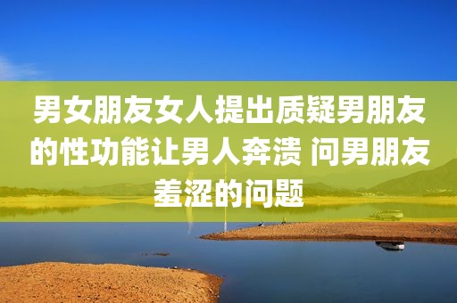男女朋友女人提出质疑男朋友的性功能让男人奔溃 问男朋友羞涩的问题