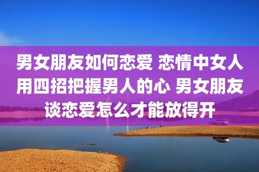 男女朋友如何恋爱 恋情中女人用四招把握男人的心 男女朋友谈恋爱怎么才能放得开