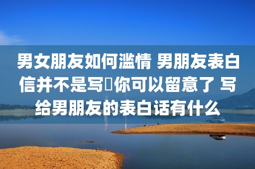 男女朋友如何滥情 男朋友表白信并不是写給你可以留意了 写给男朋友的表白话有什么