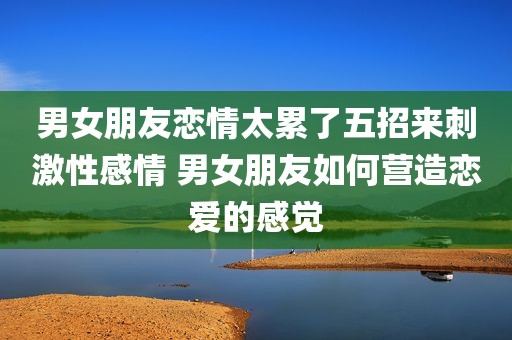 男女朋友恋情太累了五招来刺激性感情 男女朋友如何营造恋爱的感觉