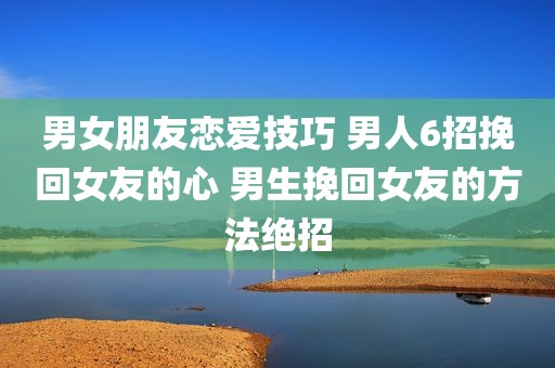 男女朋友恋爱技巧 男人6招挽回女友的心 男生挽回女友的方法绝招