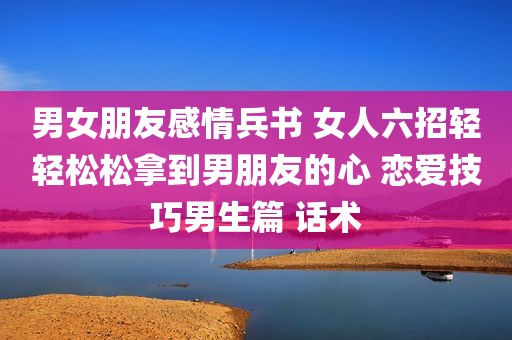 男女朋友感情兵书 女人六招轻轻松松拿到男朋友的心 恋爱技巧男生篇 话术