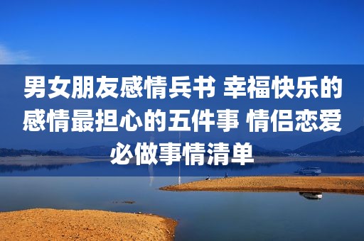 男女朋友感情兵书 幸福快乐的感情最担心的五件事 情侣恋爱必做事情清单