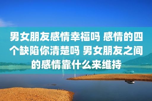 男女朋友感情幸福吗 感情的四个缺陷你清楚吗 男女朋友之间的感情靠什么来维持