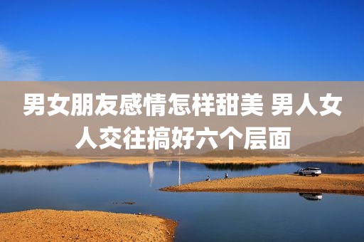 男女朋友感情怎样甜美 男人女人交往搞好六个层面