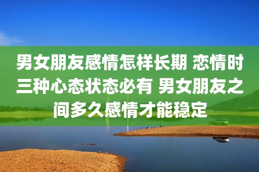 男女朋友感情怎样长期 恋情时三种心态状态必有 男女朋友之间多久感情才能稳定