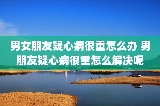 男女朋友疑心病很重怎么办 男朋友疑心病很重怎么解决呢