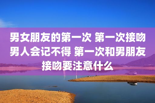 男女朋友的第一次 第一次接吻男人会记不得 第一次和男朋友接吻要注意什么