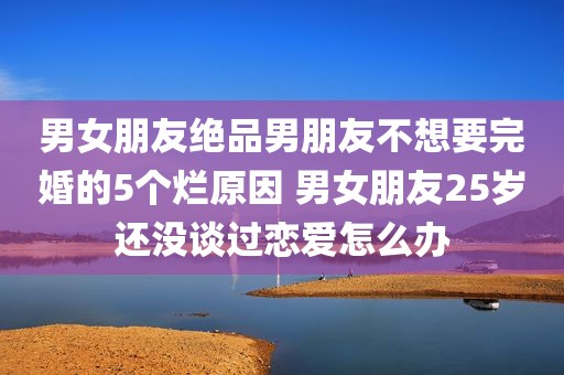 男女朋友绝品男朋友不想要完婚的5个烂原因 男女朋友25岁还没谈过恋爱怎么办