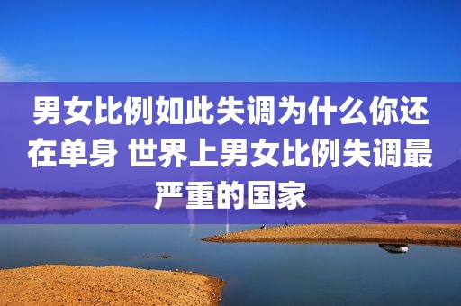 男女比例如此失调为什么你还在单身 世界上男女比例失调最严重的国家