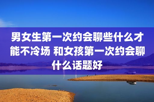 男女生第一次约会聊些什么才能不冷场 和女孩第一次约会聊什么话题好