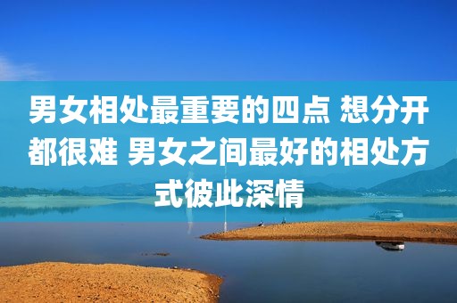 男女相处最重要的四点 想分开都很难 男女之间最好的相处方式彼此深情