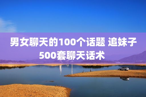 男女聊天的100个话题 追妹子500套聊天话术 