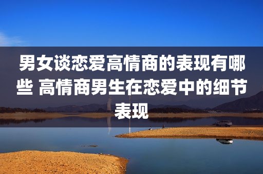 男女谈恋爱高情商的表现有哪些 高情商男生在恋爱中的细节表现