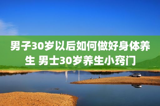 男子30岁以后如何做好身体养生 男士30岁养生小窍门