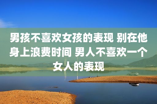 男孩不喜欢女孩的表现 别在他身上浪费时间 男人不喜欢一个女人的表现