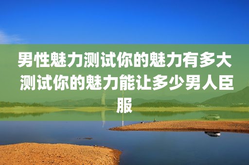男性魅力测试你的魅力有多大 测试你的魅力能让多少男人臣服